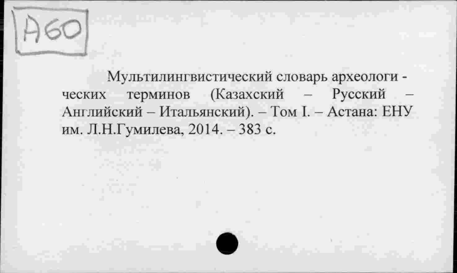 ﻿Мультилингвистический словарь археологи -ческих терминов (Казахский - Русский -Английский - Итальянский). - Том I. - Астана: ЕНУ им. Л.Н.Гумилева, 2014. - 383 с.